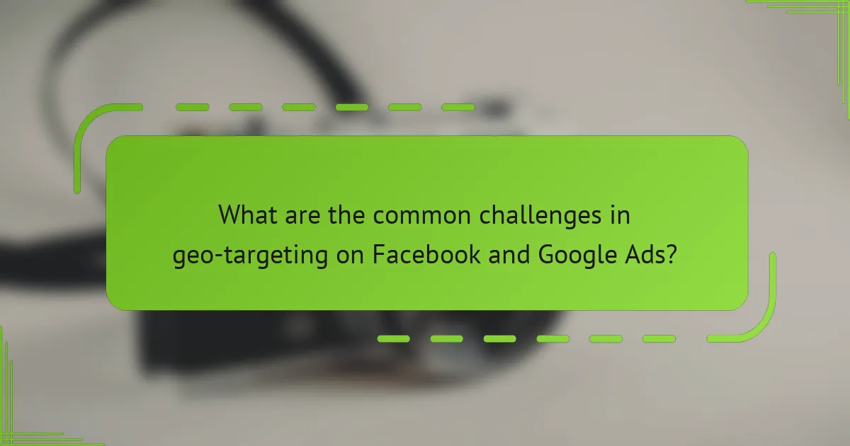 What are the common challenges in geo-targeting on Facebook and Google Ads?